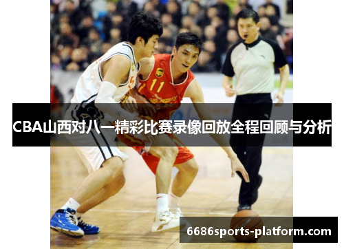 CBA山西对八一精彩比赛录像回放全程回顾与分析